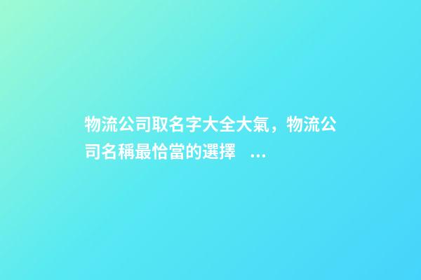 物流公司取名字大全大氣，物流公司名稱最恰當的選擇！